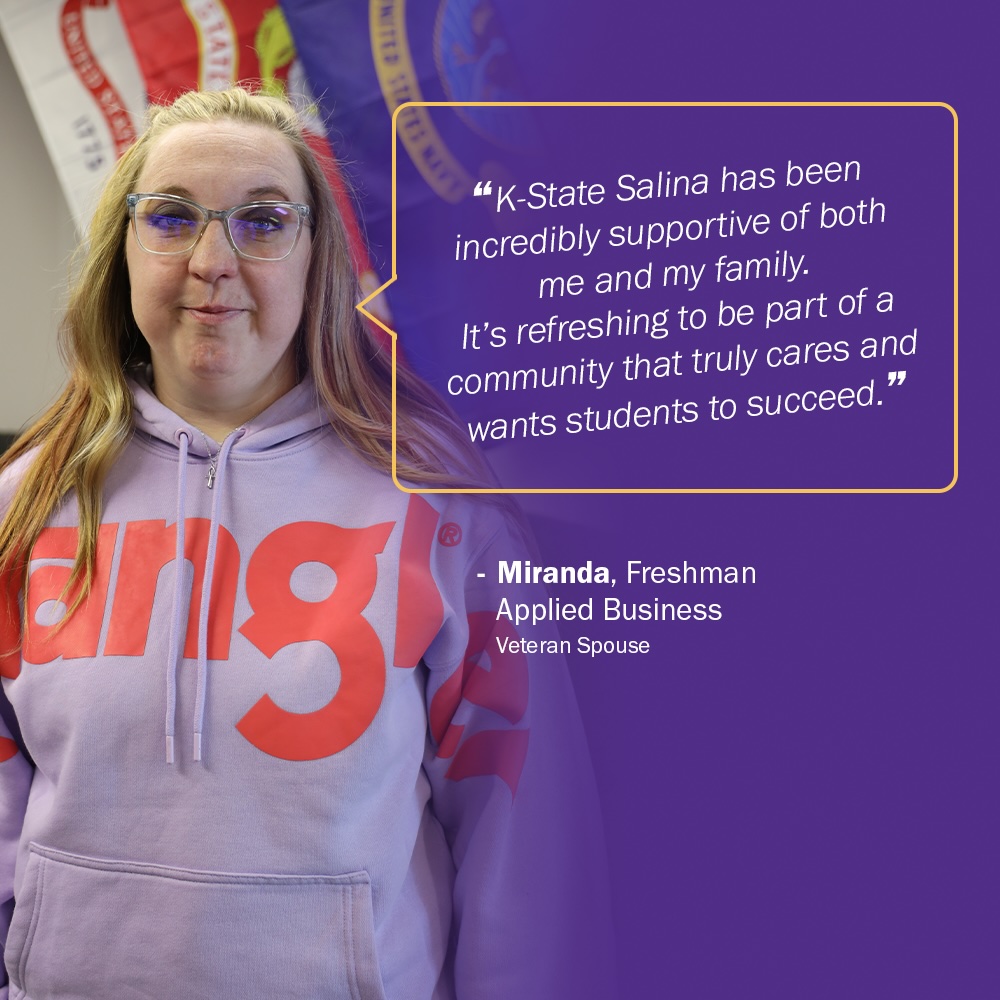 Picture of military spouse and K-State Salina student Miranda and caption that says "K-STATE SALINA HAS BEEN INCREDIBLY SUPPORTIVE OF BOTH ME AND MY FAMILY. IT'S REFRESHING TO BE PART OF A COMMUNITY THAT TRULEY CARES AND WANTS STUDENTS TO SUCCEED." From Miranda, freshman, Applied Business, Veteran Spouse. 